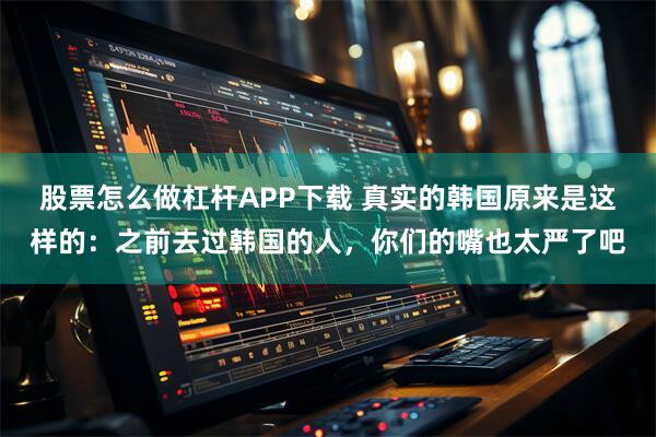 股票怎么做杠杆APP下载 真实的韩国原来是这样的：之前去过韩国的人，你们的嘴也太严了吧