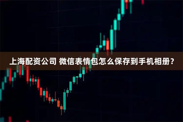 上海配资公司 微信表情包怎么保存到手机相册?