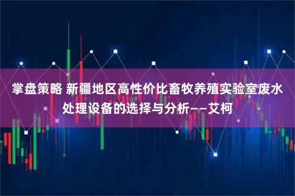 掌盘策略 新疆地区高性价比畜牧养殖实验室废水处理设备的选择与分析——艾柯
