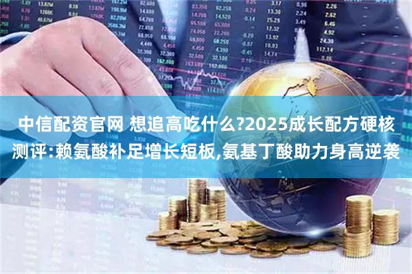 中信配资官网 想追高吃什么?2025成长配方硬核测评:赖氨酸补足增长短板,氨基丁酸助力身高逆袭