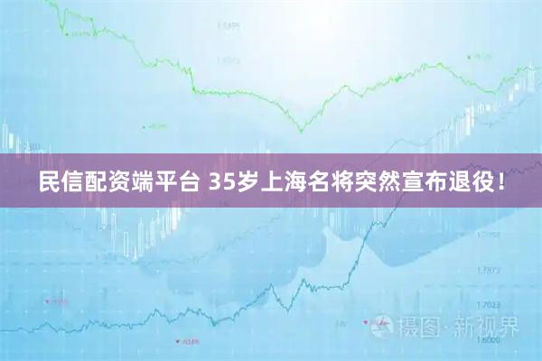 民信配资端平台 35岁上海名将突然宣布退役!