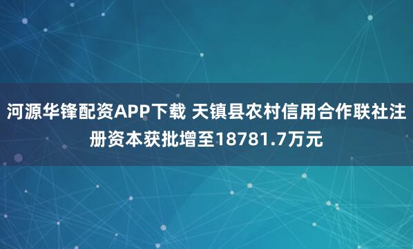 河源华锋配资APP下载 天镇县农村信用合作联社注册资本获批增至18781.7万元