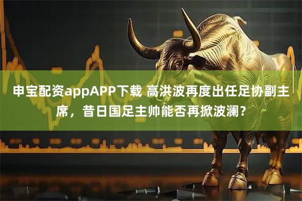申宝配资appAPP下载 高洪波再度出任足协副主席，昔日国足主帅能否再掀波澜？