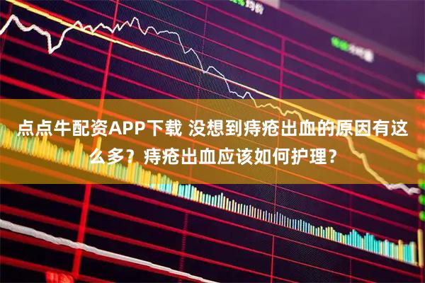 点点牛配资APP下载 没想到痔疮出血的原因有这么多？痔疮出血应该如何护理？