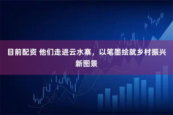 目前配资 他们走进云水寨，以笔墨绘就乡村振兴新图景