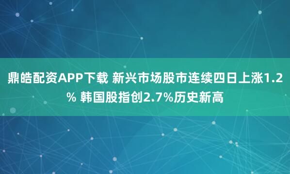 鼎皓配资APP下载 新兴市场股市连续四日上涨1.2% 韩国股指创2.7%历史新高
