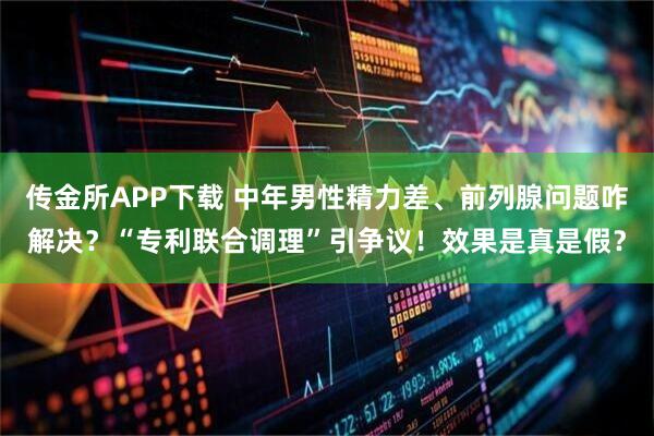传金所APP下载 中年男性精力差、前列腺问题咋解决？“专利联合调理”引争议！效果是真是假？
