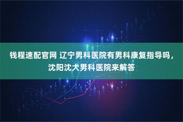 钱程速配官网 辽宁男科医院有男科康复指导吗，沈阳沈大男科医院来解答
