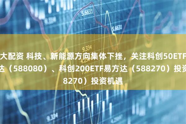 大配资 科技、新能源方向集体下挫，关注科创50ETF易方达（588080）、科创200ETF易方达（588270）投资机遇