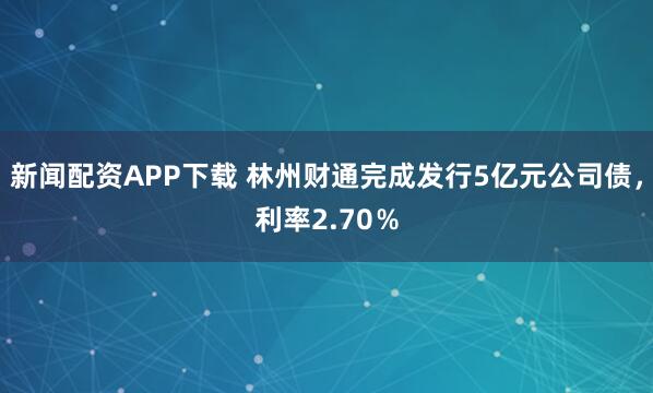 新闻配资APP下载 林州财通完成发行5亿元公司债，利率2.70％