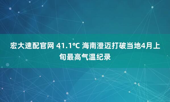 宏大速配官网 41.1℃ 海南澄迈打破当地4月上旬最高气温纪录