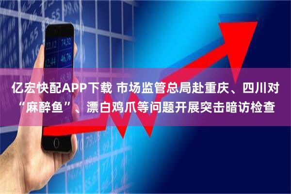 亿宏快配APP下载 市场监管总局赴重庆、四川对“麻醉鱼”、漂白鸡爪等问题开展突击暗访检查