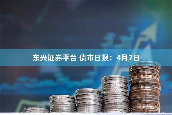 东兴证券平台 债市日报：4月7日