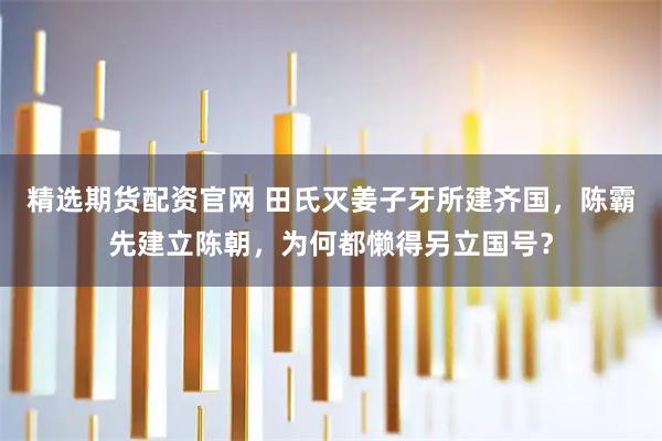 精选期货配资官网 田氏灭姜子牙所建齐国，陈霸先建立陈朝，为何都懒得另立国号？