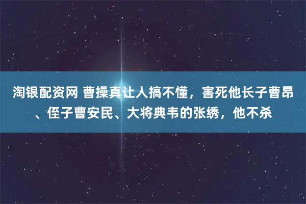 淘银配资网 曹操真让人搞不懂，害死他长子曹昂、侄子曹安民、大将典韦的张绣，他不杀