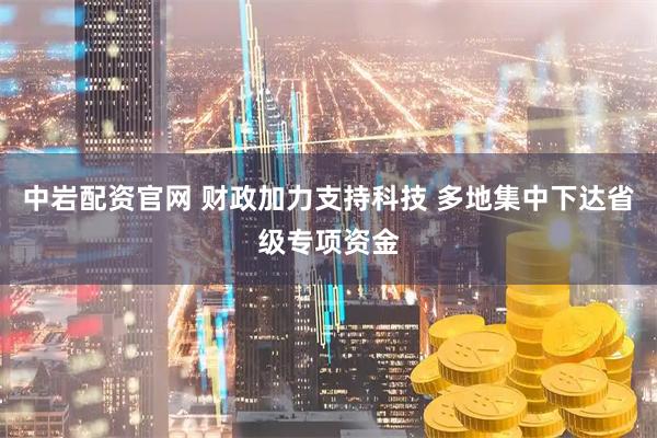 中岩配资官网 财政加力支持科技 多地集中下达省级专项资金