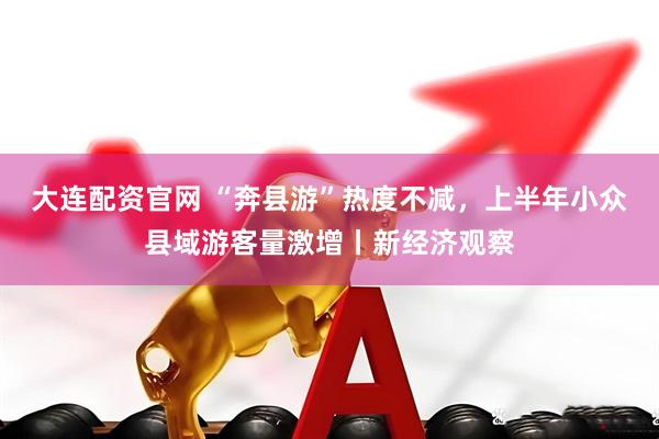 大连配资官网 “奔县游”热度不减，上半年小众县域游客量激增丨新经济观察